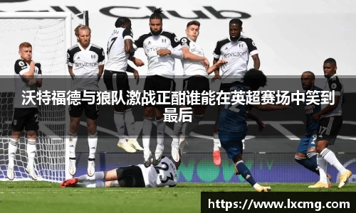 沃特福德与狼队激战正酣谁能在英超赛场中笑到最后